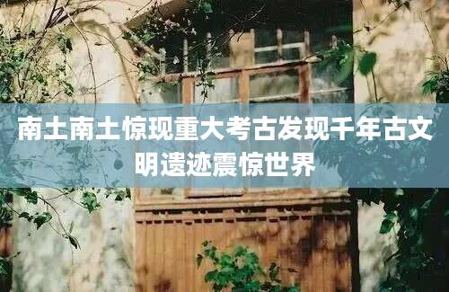 南土南土惊现重大考古发现千年古文明遗迹震惊世界