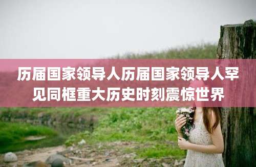 历届国家领导人历届国家领导人罕见同框重大历史时刻震惊世界