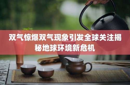 双气惊爆双气现象引发全球关注揭秘地球环境新危机