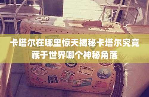 卡塔尔在哪里惊天揭秘卡塔尔究竟藏于世界哪个神秘角落
