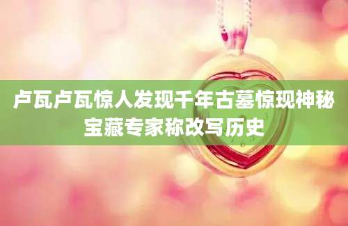 卢瓦卢瓦惊人发现千年古墓惊现神秘宝藏专家称改写历史