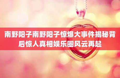 南野阳子南野阳子惊爆大事件揭秘背后惊人真相娱乐圈风云再起