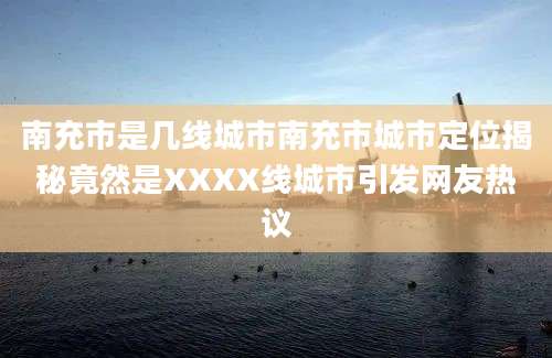 南充市是几线城市南充市城市定位揭秘竟然是XXXX线城市引发网友热议