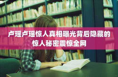 卢瑶卢瑶惊人真相曝光背后隐藏的惊人秘密震惊全网
