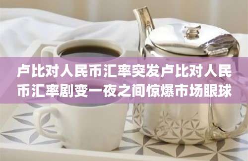 卢比对人民币汇率突发卢比对人民币汇率剧变一夜之间惊爆市场眼球