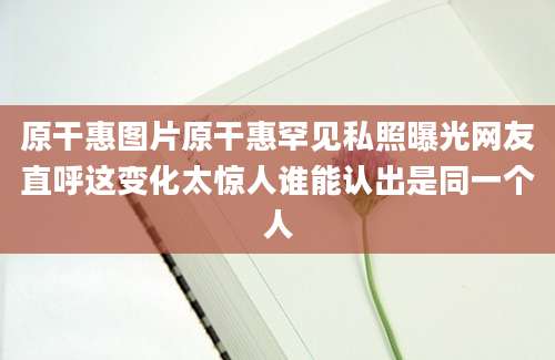 原干惠图片原干惠罕见私照曝光网友直呼这变化太惊人谁能认出是同一个人