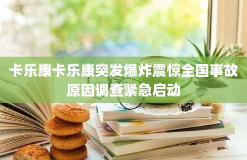 卡乐康卡乐康突发爆炸震惊全国事故原因调查紧急启动