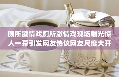 厕所激情戏厕所激情戏现场曝光惊人一幕引发网友热议网友尺度大开
