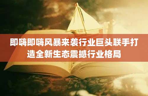 即嗨即嗨风暴来袭行业巨头联手打造全新生态震撼行业格局
