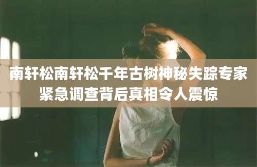 南轩松南轩松千年古树神秘失踪专家紧急调查背后真相令人震惊