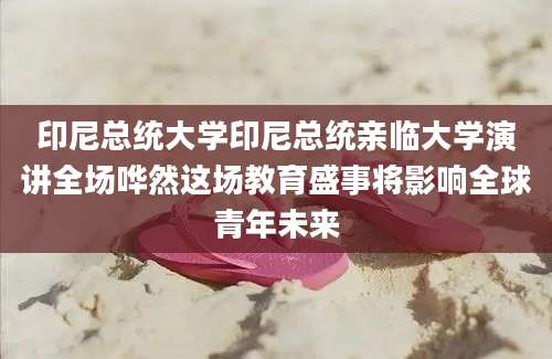 印尼总统大学印尼总统亲临大学演讲全场哗然这场教育盛事将影响全球青年未来