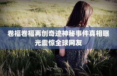 卷福卷福再创奇迹神秘事件真相曝光震惊全球网友
