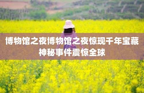 博物馆之夜博物馆之夜惊现千年宝藏神秘事件震惊全球