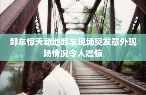 卸车惊天动地卸车现场突发意外现场情况令人震惊