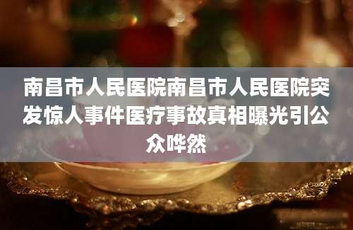 南昌市人民医院南昌市人民医院突发惊人事件医疗事故真相曝光引公众哗然
