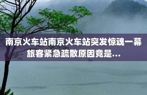 南京火车站南京火车站突发惊魂一幕旅客紧急疏散原因竟是...