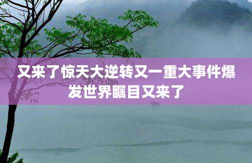 又来了惊天大逆转又一重大事件爆发世界瞩目又来了