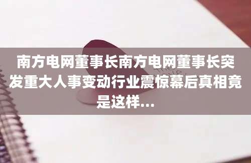 南方电网董事长南方电网董事长突发重大人事变动行业震惊幕后真相竟是这样...