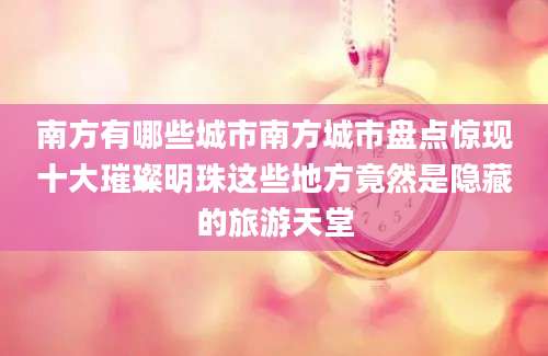 南方有哪些城市南方城市盘点惊现十大璀璨明珠这些地方竟然是隐藏的旅游天堂