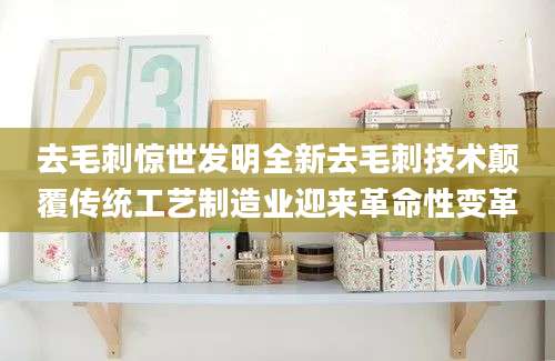 去毛刺惊世发明全新去毛刺技术颠覆传统工艺制造业迎来革命性变革