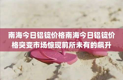 南海今日铝锭价格南海今日铝锭价格突变市场惊现前所未有的飙升