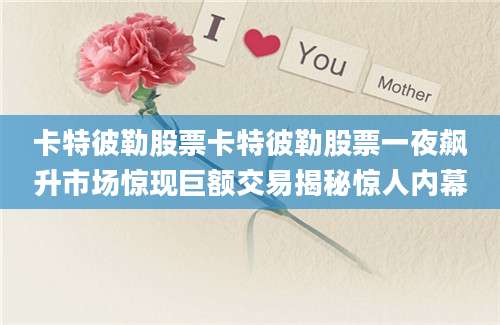 卡特彼勒股票卡特彼勒股票一夜飙升市场惊现巨额交易揭秘惊人内幕