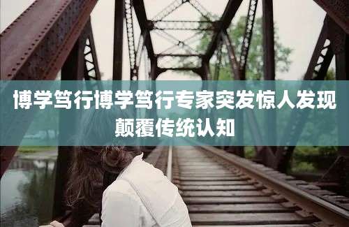 博学笃行博学笃行专家突发惊人发现颠覆传统认知