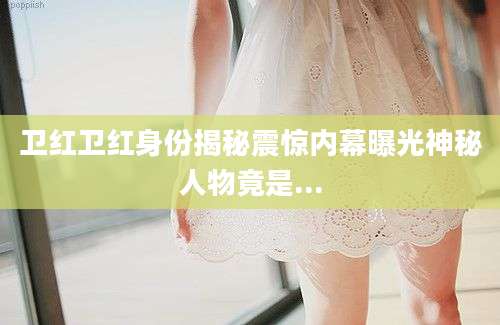 卫红卫红身份揭秘震惊内幕曝光神秘人物竟是...