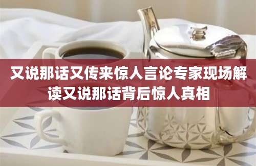 又说那话又传来惊人言论专家现场解读又说那话背后惊人真相