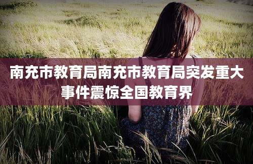 南充市教育局南充市教育局突发重大事件震惊全国教育界