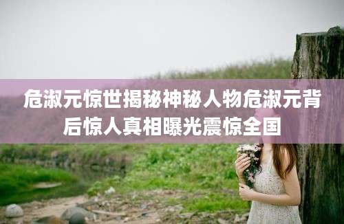 危淑元惊世揭秘神秘人物危淑元背后惊人真相曝光震惊全国