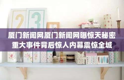 厦门新闻网厦门新闻网曝惊天秘密重大事件背后惊人内幕震惊全城