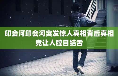 印会河印会河突发惊人真相背后真相竟让人瞠目结舌