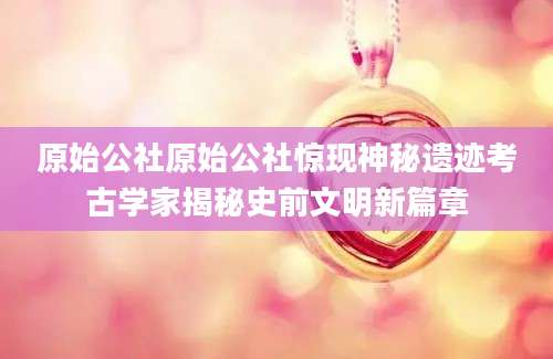 原始公社原始公社惊现神秘遗迹考古学家揭秘史前文明新篇章