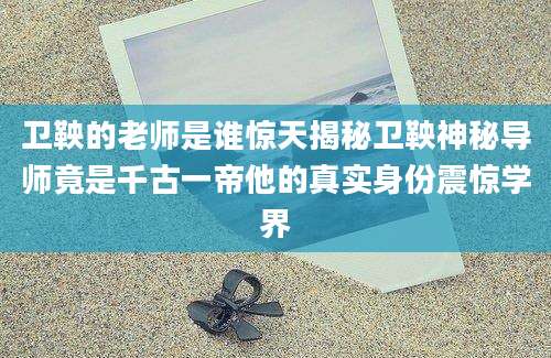卫鞅的老师是谁惊天揭秘卫鞅神秘导师竟是千古一帝他的真实身份震惊学界
