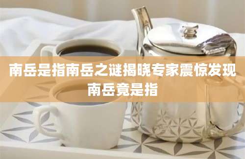 南岳是指南岳之谜揭晓专家震惊发现南岳竟是指