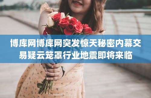 博库网博库网突发惊天秘密内幕交易疑云笼罩行业地震即将来临