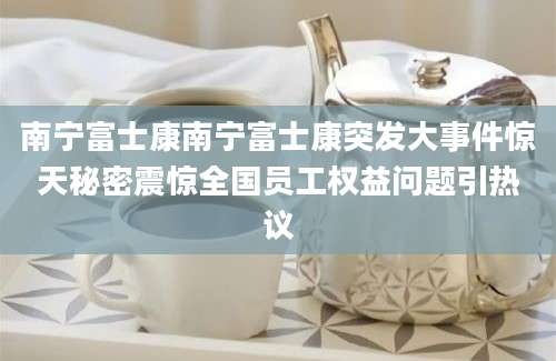 南宁富士康南宁富士康突发大事件惊天秘密震惊全国员工权益问题引热议