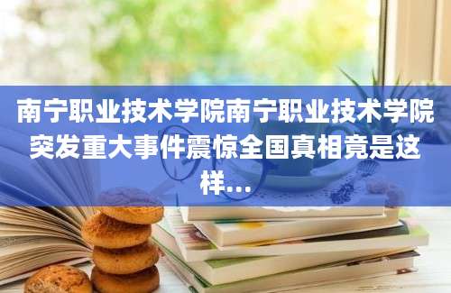 南宁职业技术学院南宁职业技术学院突发重大事件震惊全国真相竟是这样...