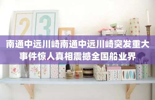 南通中远川崎南通中远川崎突发重大事件惊人真相震撼全国船业界