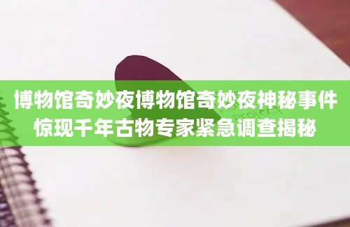 博物馆奇妙夜博物馆奇妙夜神秘事件惊现千年古物专家紧急调查揭秘