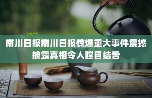 南川日报南川日报惊爆重大事件震撼披露真相令人瞠目结舌