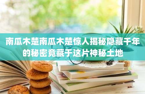 南瓜木楚南瓜木楚惊人揭秘隐藏千年的秘密竟藏于这片神秘土地