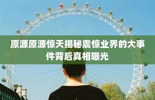 原源原源惊天揭秘震惊业界的大事件背后真相曝光