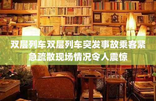 双层列车双层列车突发事故乘客紧急疏散现场情况令人震惊
