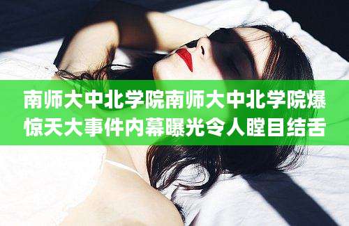 南师大中北学院南师大中北学院爆惊天大事件内幕曝光令人瞠目结舌