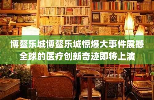博鳌乐城博鳌乐城惊爆大事件震撼全球的医疗创新奇迹即将上演