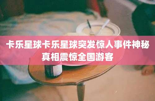 卡乐星球卡乐星球突发惊人事件神秘真相震惊全国游客