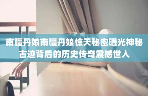 南疆丹娘南疆丹娘惊天秘密曝光神秘古迹背后的历史传奇震撼世人