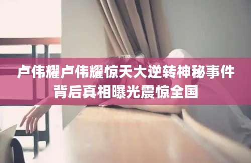 卢伟耀卢伟耀惊天大逆转神秘事件背后真相曝光震惊全国
